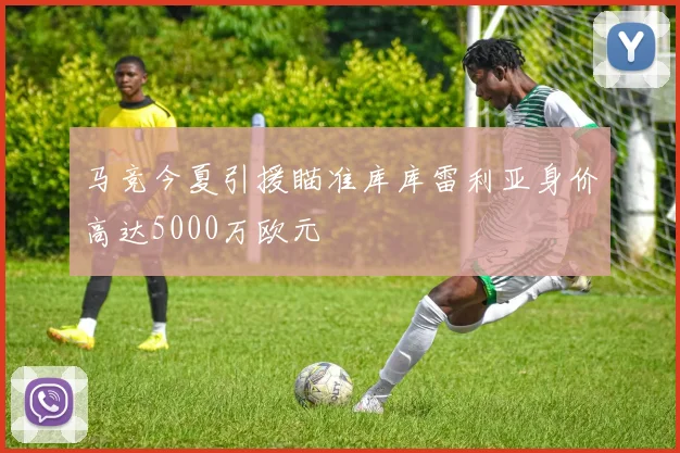 马竞今夏引援瞄准库库雷利亚身价高达5000万欧元