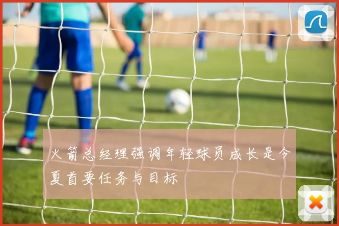 火箭总经理强调年轻球员成长是今夏首要任务与目标