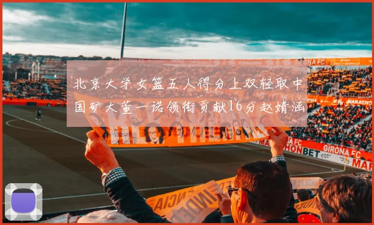 北京大学女篮五人得分上双轻取中国矿大董一诺领衔贡献16分赵婧涵接近双双