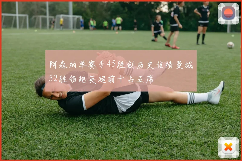 阿森纳单赛季45胜创历史佳绩曼城52胜领跑英超前十占五席