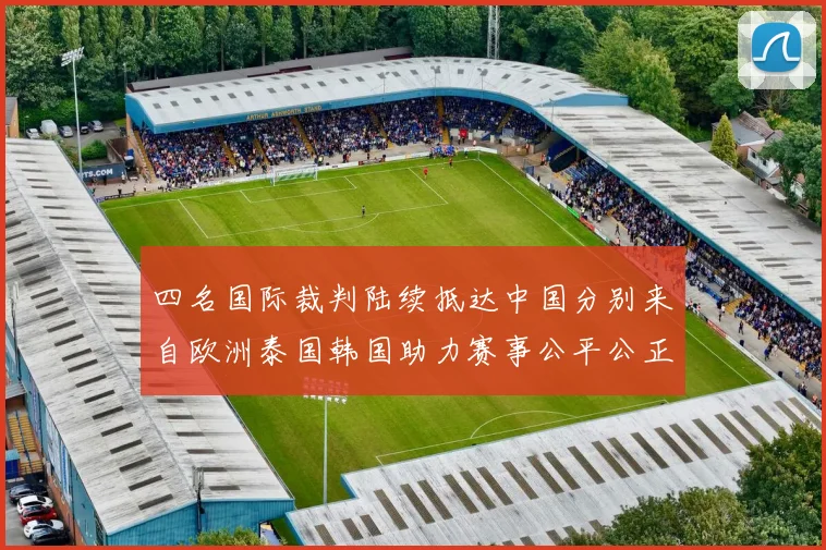 四名国际裁判陆续抵达中国分别来自欧洲泰国韩国助力赛事公平公正
