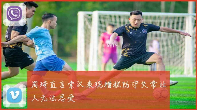 周琦直言索汉表现糟糕防守失常让人无法忍受