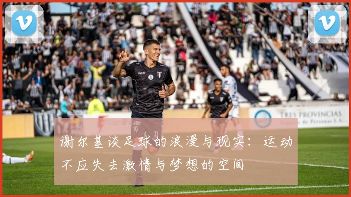 谢尔基谈足球的浪漫与现实：运动不应失去激情与梦想的空间