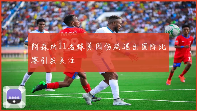 阿森纳11名球员因伤病退出国际比赛引发关注