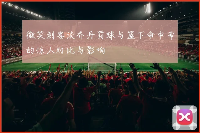 微笑刺客谈乔丹罚球与篮下命中率的惊人对比与影响