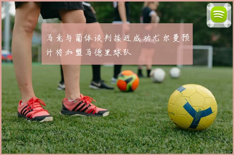 马竞与葡体谈判接近成功尤尔曼预计将加盟马德里球队