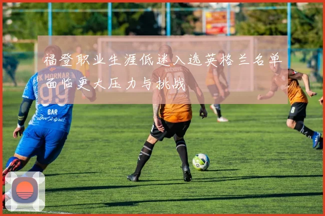 福登职业生涯低迷入选英格兰名单面临更大压力与挑战