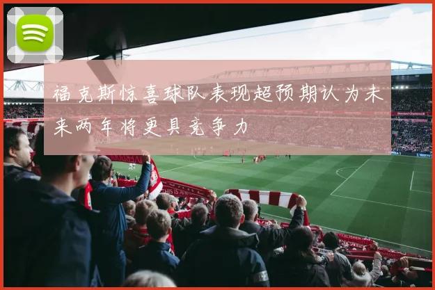 福克斯惊喜球队表现超预期认为未来两年将更具竞争力