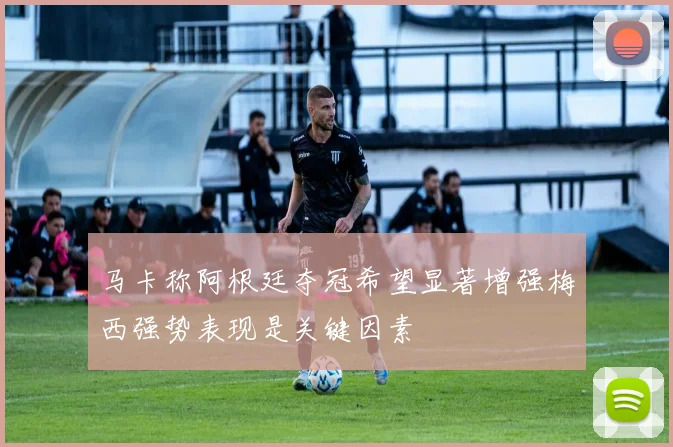 马卡称阿根廷夺冠希望显著增强梅西强势表现是关键因素