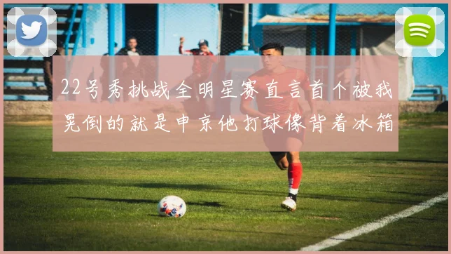 22号秀挑战全明星赛直言首个被我晃倒的就是申京他打球像背着冰箱一样笨重