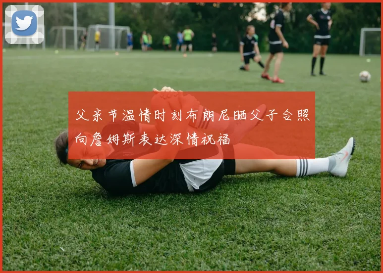 父亲节温情时刻布朗尼晒父子合照向詹姆斯表达深情祝福