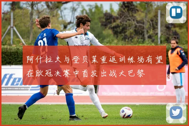 阿什拉夫与登贝莱重返训练场有望在欧冠决赛中首发出战大巴黎