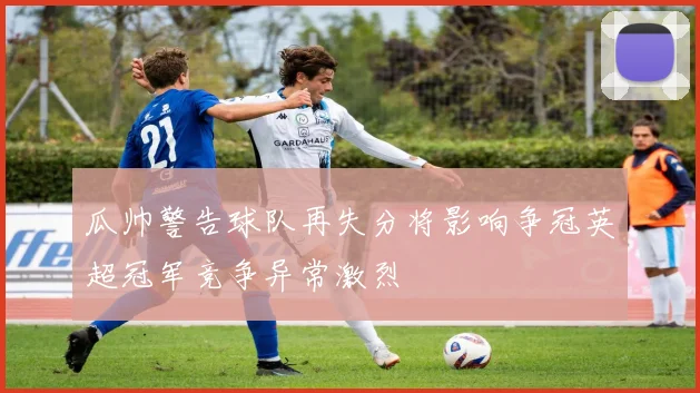 瓜帅警告球队再失分将影响争冠英超冠军竞争异常激烈