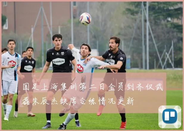 国足上海集训第二日全员到齐仅武磊朱辰杰缺席合练情况更新